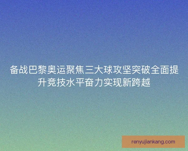 备战巴黎奥运聚焦三大球攻坚突破全面提升竞技水平奋力实现新跨越