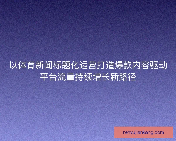 以体育新闻标题化运营打造爆款内容驱动平台流量持续增长新路径
