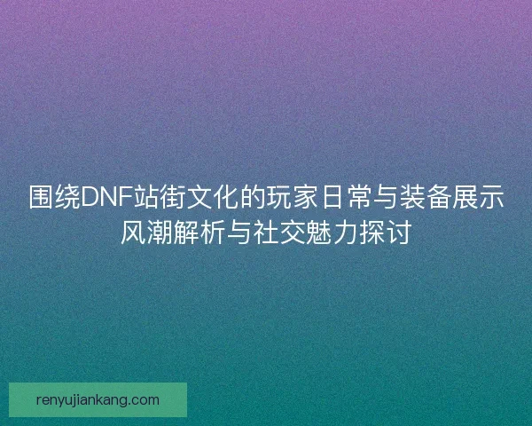 围绕DNF站街文化的玩家日常与装备展示风潮解析与社交魅力探讨